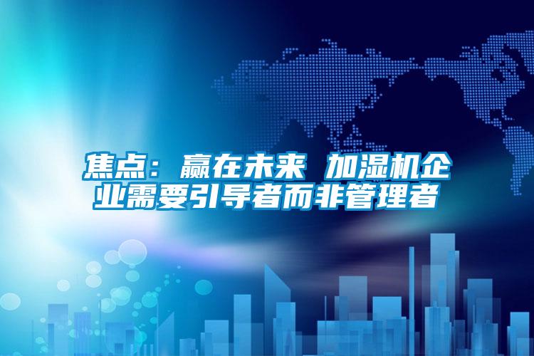 焦點：贏在未來 加濕機企業需要引導者而非管理者