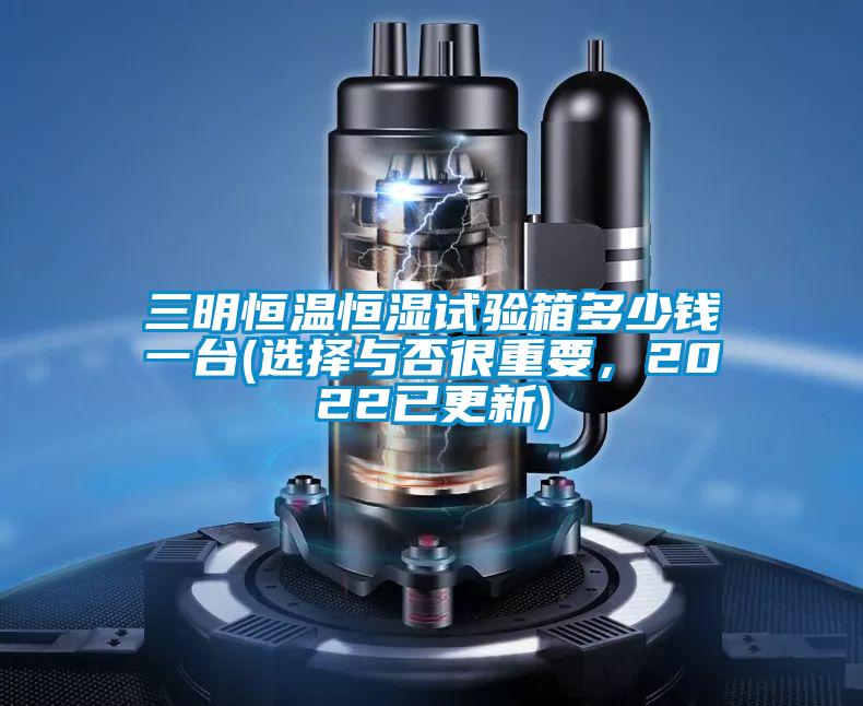 三明恒溫恒濕試驗箱多少錢一台(選擇與否很重要，2022已更新)