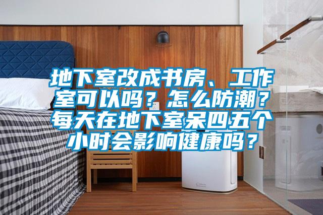 地下室改成書房、工作室可以嗎？怎麽防潮？每天在地下室呆四五個小時會影響健康嗎？