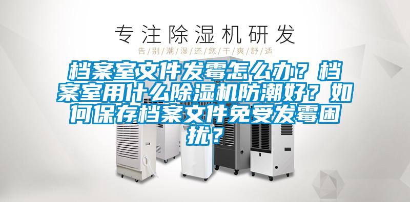 檔案室文件發黴怎麽辦？檔案室用什麽91视频链接下载防潮好？如何保存檔案文件免受發黴困擾？
