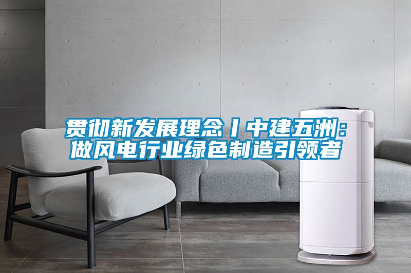 貫徹新發展理念丨中建五洲：做風電行業綠色製造引領者